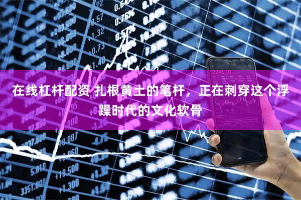 在线杠杆配资 扎根黄土的笔杆，正在刺穿这个浮躁时代的文化软骨