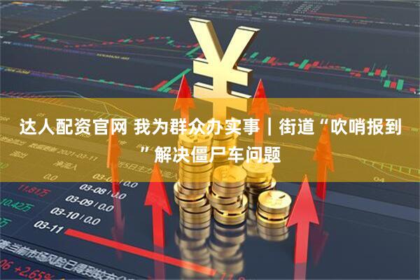 达人配资官网 我为群众办实事｜街道“吹哨报到”解决僵尸车问题