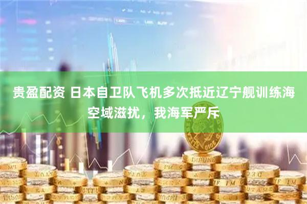 贵盈配资 日本自卫队飞机多次抵近辽宁舰训练海空域滋扰，我海军严斥