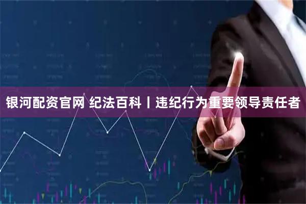 银河配资官网 纪法百科丨违纪行为重要领导责任者