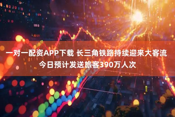一对一配资APP下载 长三角铁路持续迎来大客流 今日预计发送旅客390万人次