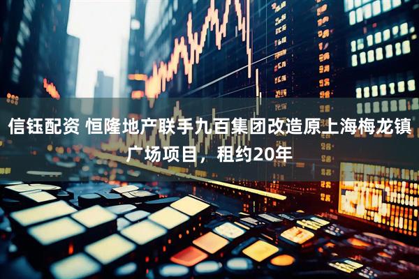 信钰配资 恒隆地产联手九百集团改造原上海梅龙镇广场项目，租约20年