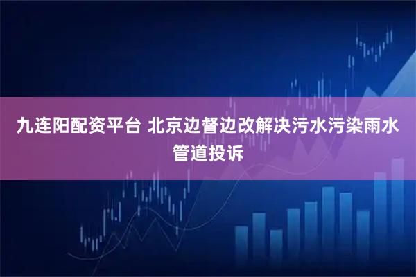 九连阳配资平台 北京边督边改解决污水污染雨水管道投诉