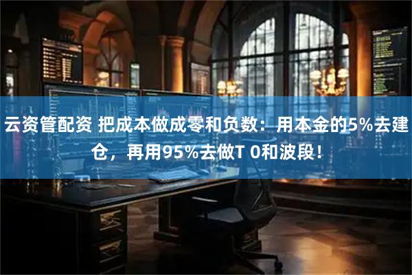 云资管配资 把成本做成零和负数：用本金的5%去建仓，再用95%去做T 0和波段！