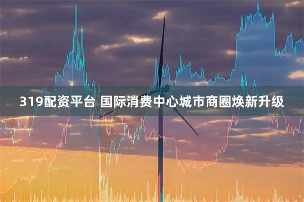 319配资平台 国际消费中心城市商圈焕新升级