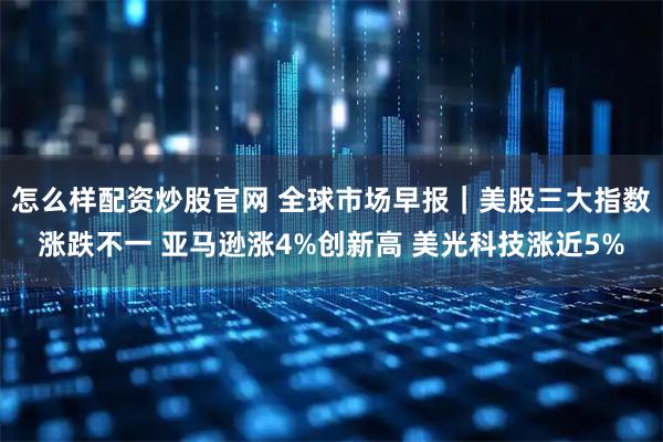 怎么样配资炒股官网 全球市场早报｜美股三大指数涨跌不一 亚马逊涨4%创新高 美光科技涨近5%