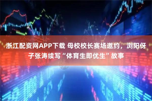 浙江配资网APP下载 母校校长赛场邀约，浏阳伢子张涛续写“体育生即优生”故事