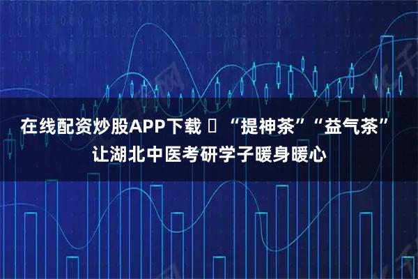 在线配资炒股APP下载 ​“提神茶”“益气茶” 让湖北中医考研学子暖身暖心