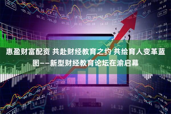 惠盈财富配资 共赴财经教育之约 共绘育人变革蓝图——新型财经教育论坛在渝启幕