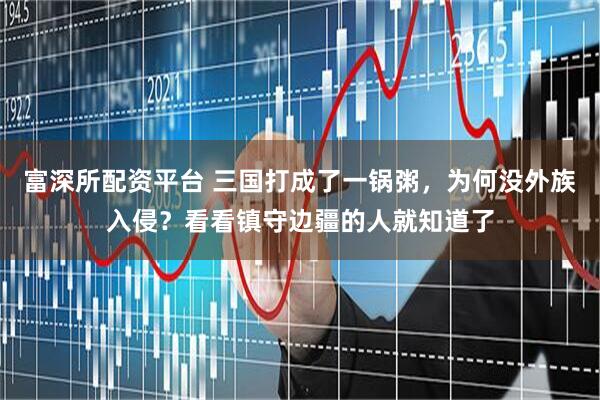 富深所配资平台 三国打成了一锅粥，为何没外族入侵？看看镇守边疆的人就知道了