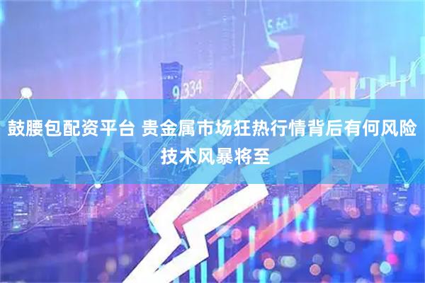 鼓腰包配资平台 贵金属市场狂热行情背后有何风险 技术风暴将至