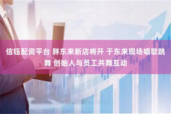 信钰配资平台 胖东来新店将开 于东来现场唱歌跳舞 创始人与员工共舞互动