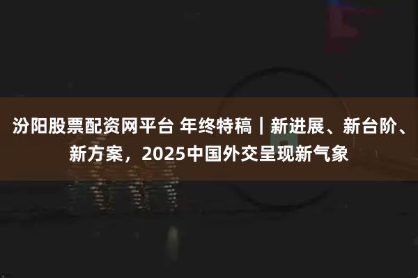 汾阳股票配资网平台 年终特稿｜新进展、新台阶、新方案，2025中国外交呈现新气象