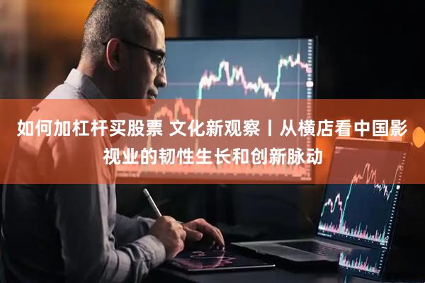 如何加杠杆买股票 文化新观察丨从横店看中国影视业的韧性生长和创新脉动