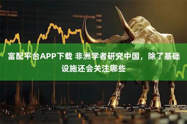 富配平台APP下载 非洲学者研究中国，除了基础设施还会关注哪些