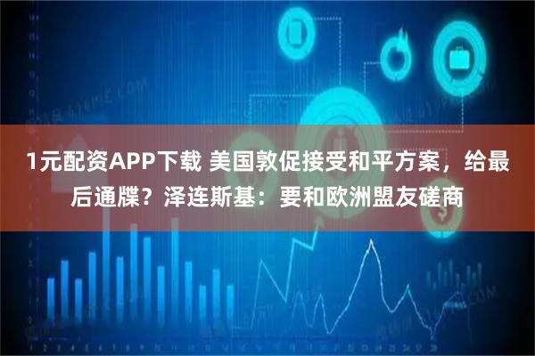 1元配资APP下载 美国敦促接受和平方案，给最后通牒？泽连斯基：要和欧洲盟友磋商