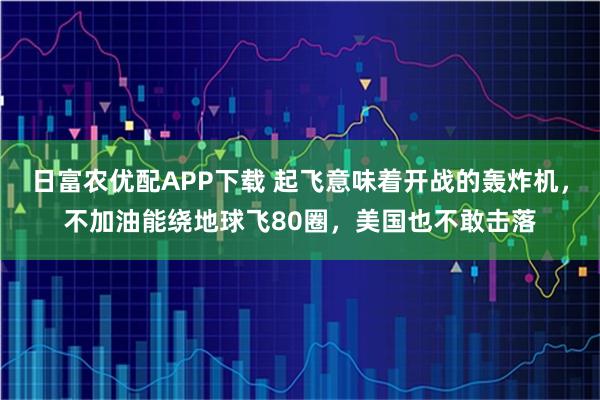 日富农优配APP下载 起飞意味着开战的轰炸机，不加油能绕地球飞80圈，美国也不敢击落