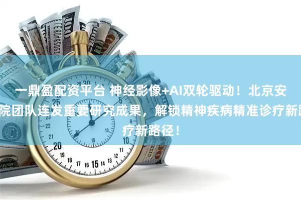 一鼎盈配资平台 神经影像+AI双轮驱动！北京安定医院团队连发重要研究成果，解锁精神疾病精准诊疗新路径！