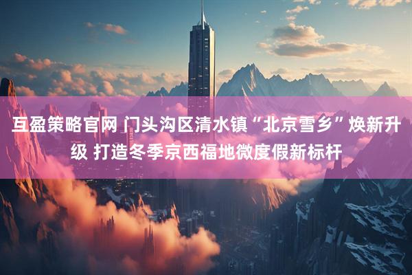 互盈策略官网 门头沟区清水镇“北京雪乡”焕新升级 打造冬季京西福地微度假新标杆
