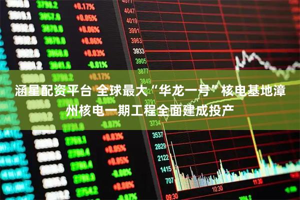 涵星配资平台 全球最大“华龙一号”核电基地漳州核电一期工程全面建成投产