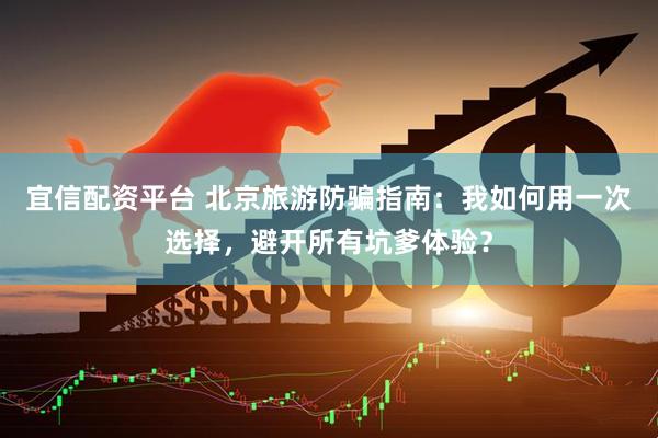 宜信配资平台 北京旅游防骗指南：我如何用一次选择，避开所有坑爹体验？
