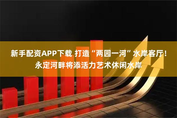 新手配资APP下载 打造“两园一河”水岸客厅！永定河畔将添活力艺术休闲水岸