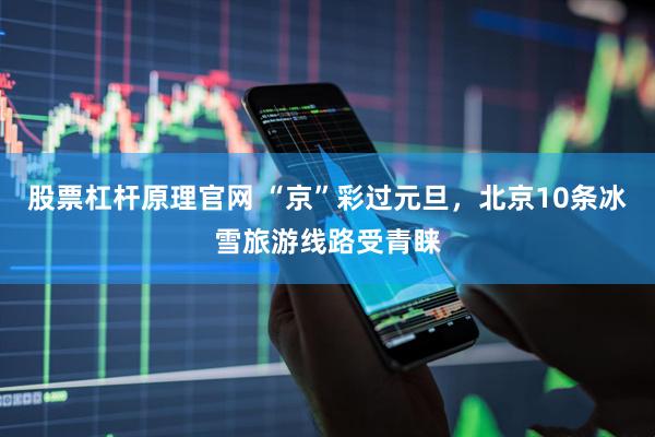 股票杠杆原理官网 “京”彩过元旦，北京10条冰雪旅游线路受青睐