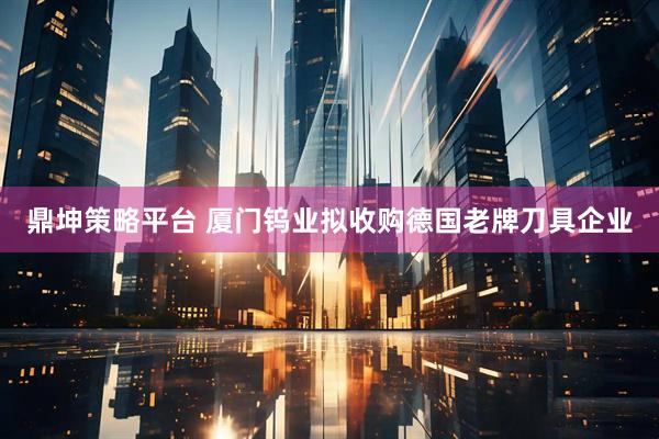 鼎坤策略平台 厦门钨业拟收购德国老牌刀具企业