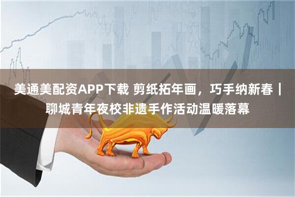 美通美配资APP下载 剪纸拓年画，巧手纳新春｜聊城青年夜校非遗手作活动温暖落幕