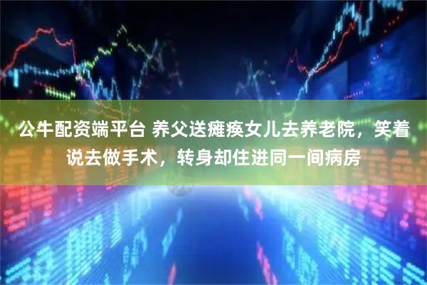 公牛配资端平台 养父送瘫痪女儿去养老院，笑着说去做手术，转身却住进同一间病房