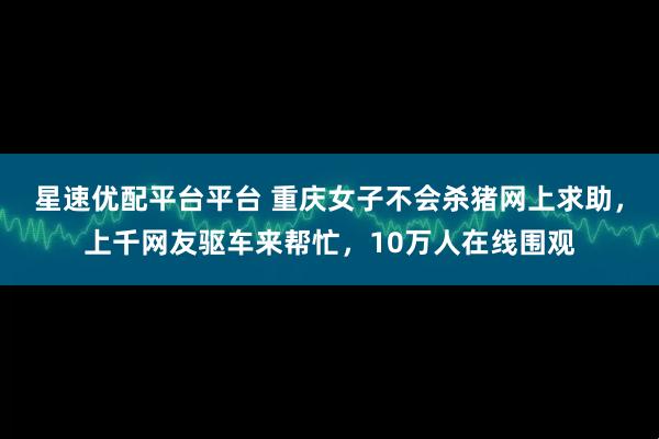 星速优配平台平台 重庆女子不会杀猪网上求助，上千网友驱车来帮忙，10万人在线围观