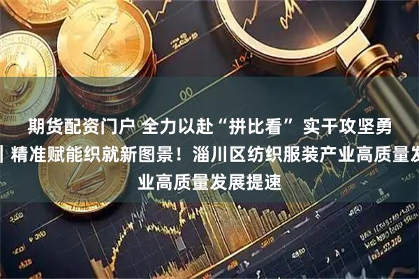 期货配资门户 全力以赴“拼比看” 实干攻坚勇争先⑮｜精准赋能织就新图景！淄川区纺织服装产业高质量发展提速