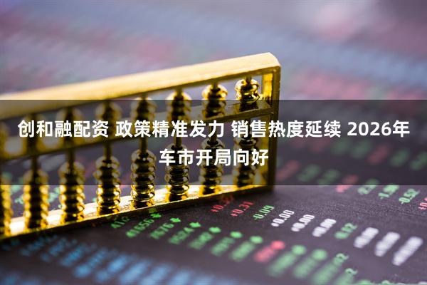 创和融配资 政策精准发力 销售热度延续 2026年车市开局向好