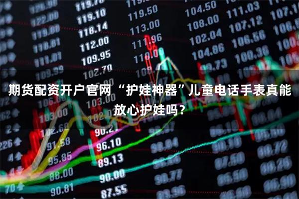 期货配资开户官网 “护娃神器”儿童电话手表真能放心护娃吗？