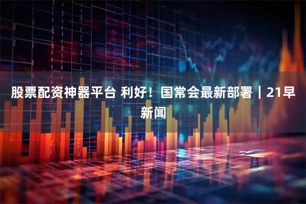 股票配资神器平台 利好！国常会最新部署｜21早新闻