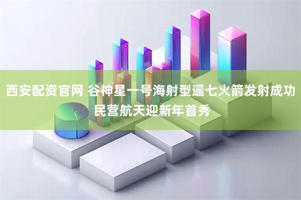 西安配资官网 谷神星一号海射型遥七火箭发射成功 民营航天迎新年首秀
