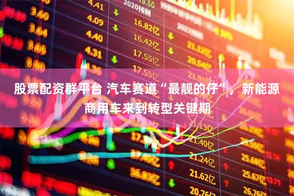 股票配资群平台 汽车赛道“最靓的仔”，新能源商用车来到转型关键期