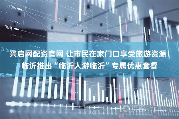 兴启网配资官网 让市民在家门口享受旅游资源！临沂推出“临沂人游临沂”专属优惠套餐
