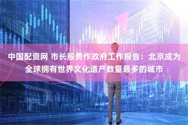 中国配资网 市长殷勇作政府工作报告：北京成为全球拥有世界文化遗产数量最多的城市