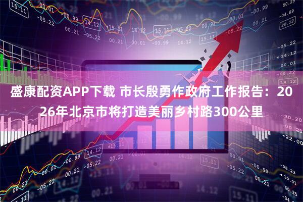 盛康配资APP下载 市长殷勇作政府工作报告：2026年北京市将打造美丽乡村路300公里