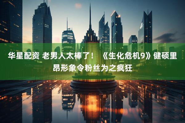 华星配资 老男人太棒了！ 《生化危机9》健硕里昂形象令粉丝为之疯狂
