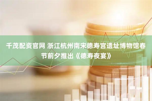 千茂配资官网 浙江杭州南宋德寿宫遗址博物馆春节前夕推出《德寿夜宴》