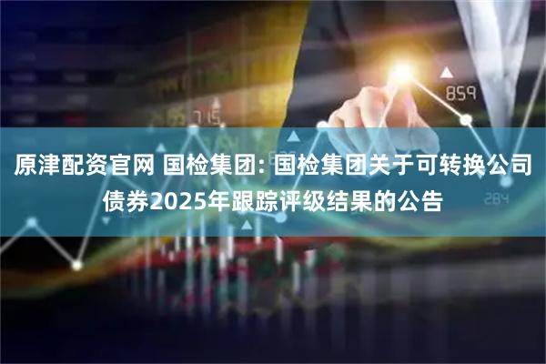原津配资官网 国检集团: 国检集团关于可转换公司债券2025年跟踪评级结果的公告