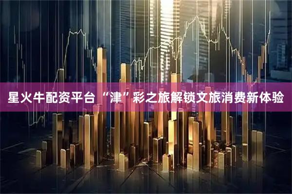 星火牛配资平台 “津”彩之旅解锁文旅消费新体验