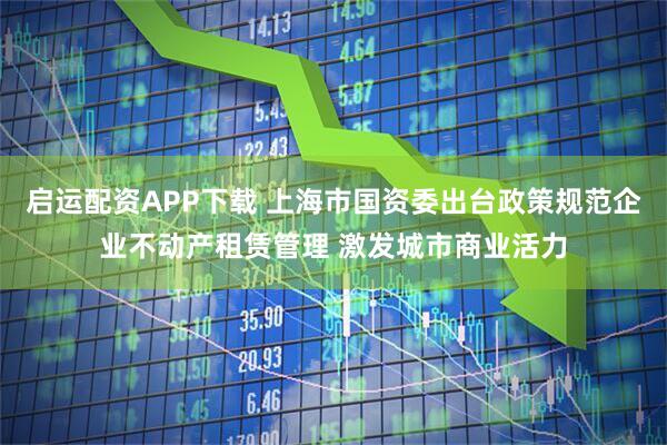 启运配资APP下载 上海市国资委出台政策规范企业不动产租赁管理 激发城市商业活力