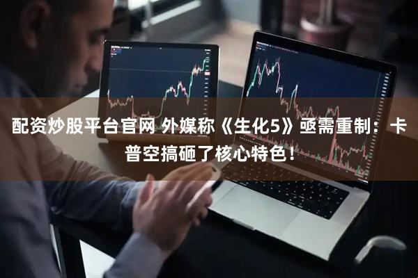 配资炒股平台官网 外媒称《生化5》亟需重制：卡普空搞砸了核心特色！