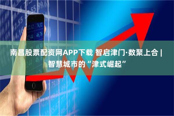 南昌股票配资网APP下载 智启津门·数聚上合 | 智慧城市的“津式崛起”