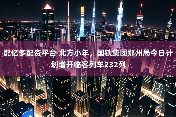 配亿多配资平台 北方小年，国铁集团郑州局今日计划增开临客列车232列