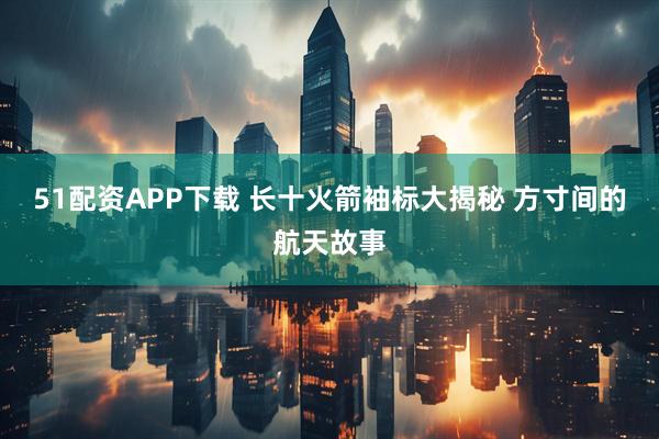 51配资APP下载 长十火箭袖标大揭秘 方寸间的航天故事