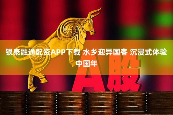 银泰融通配资APP下载 水乡迎异国客 沉浸式体验中国年